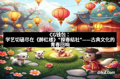 CG钱包：学艺切磋尽在《醉红楼》“探春结社”——古典文化的青春回响